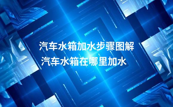 汽车水箱加水步骤图解 汽车水箱在哪里加水